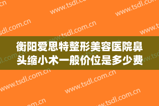 衡阳爱思特整形美容医院鼻头缩小术一般价位是多少费用?可靠吗?(在长沙做鼻综合多少钱用爱思特整形怎么样)