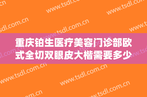 重庆铂生医疗美容门诊部欧式全切双眼皮大楷需要多少费用?好不好?(重庆双眼皮做的最好的整形医院)