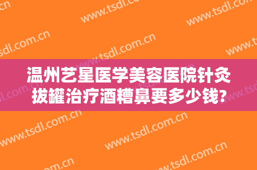 温州艺星医学美容医院针灸拔罐治疗酒糟鼻要多少钱?效果怎么样?