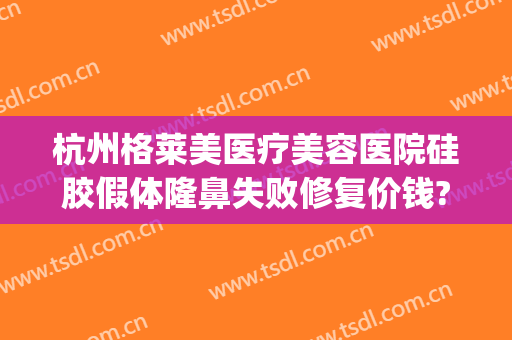 杭州格莱美医疗美容医院硅胶假体隆鼻失败修复价钱?有哪些优势?(杭州格莱美医疗整形医院)