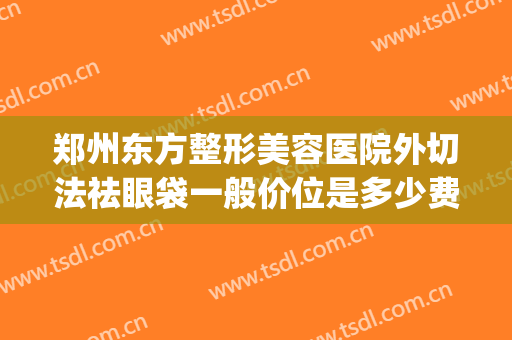 郑州东方整形美容医院外切法祛眼袋一般价位是多少费用?靠谱吗?(郑州去眼袋最好的整形医生)