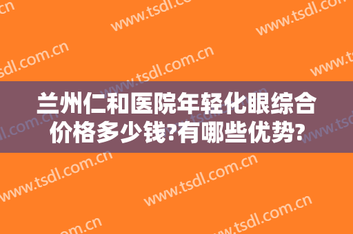 兰州仁和医院年轻化眼综合价格多少钱?有哪些优势?