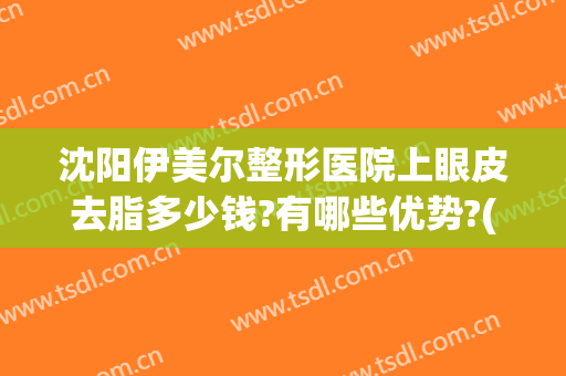 沈阳伊美尔整形医院上眼皮去脂多少钱?有哪些优势?(伊美尔整形要多少钱)