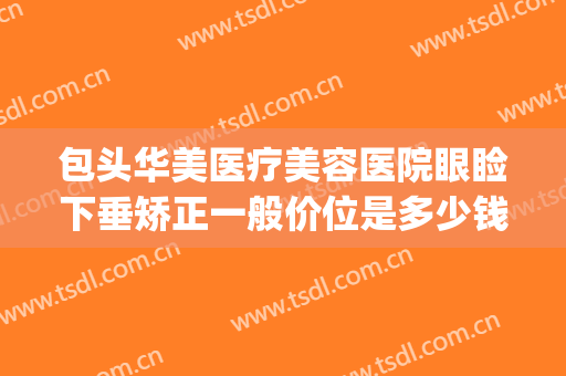 包头华美医疗美容医院眼睑下垂矫正一般价位是多少钱?有哪些优势?(眼睑下垂矫正价格多少)