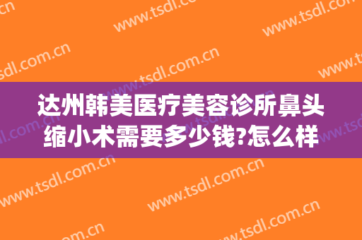 达州韩美医疗美容诊所鼻头缩小术需要多少钱?怎么样?(达州韩美整形)