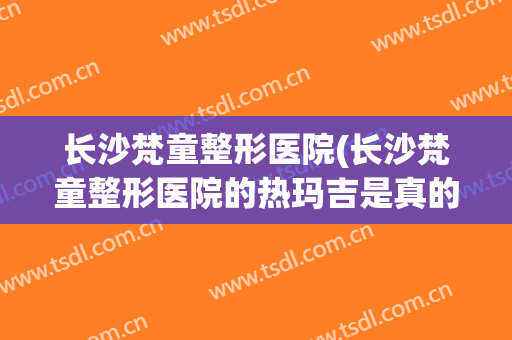 长沙梵童整形医院(长沙梵童整形医院的热玛吉是真的吗)