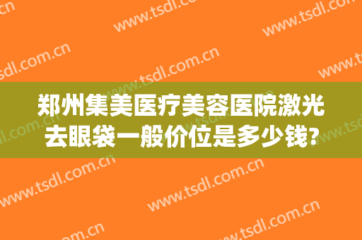 郑州集美医疗美容医院激光去眼袋一般价位是多少钱?靠谱吗?(郑州哪个整形医院去眼袋专业)