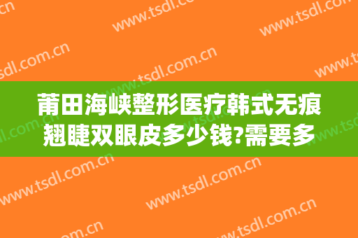莆田海峡整形医疗韩式无痕翘睫双眼皮多少钱?需要多久恢复?(莆田祛疤整形医院)