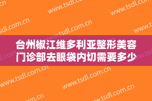 台州椒江维多利亚整形美容门诊部去眼袋内切需要多少费用?有哪些优势?