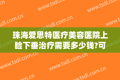 珠海爱思特医疗美容医院上睑下垂治疗需要多少钱?可靠吗?(广州上眼睑下垂矫正术多少钱)