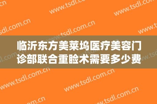 临沂东方美莱坞医疗美容门诊部联合重睑术需要多少费用?可靠吗?(临沂医美整形)