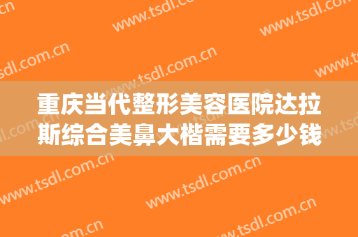重庆当代整形美容医院达拉斯综合美鼻大楷需要多少钱?可靠吗?(重庆的好整形医院)