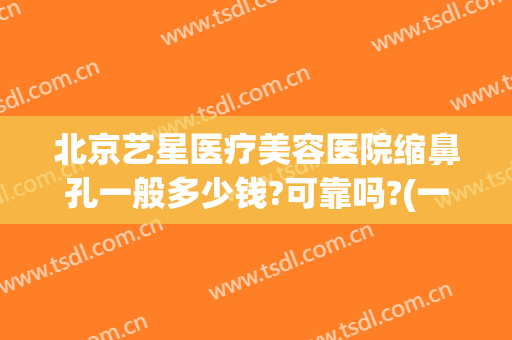 北京艺星医疗美容医院缩鼻孔一般多少钱?可靠吗?(一般美容院收缩鼻孔要多少钱?)