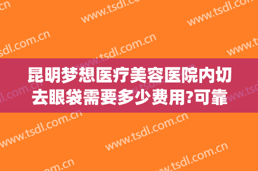 昆明梦想医疗美容医院内切去眼袋需要多少费用?可靠吗?(昆明做眼袋公立医院)