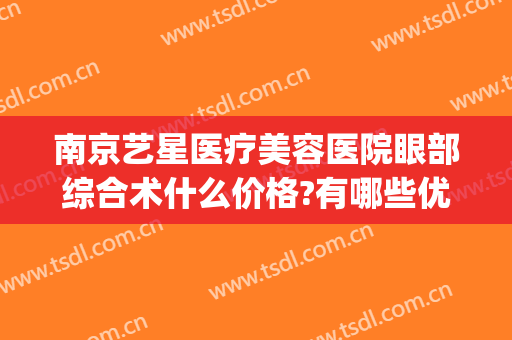 南京艺星医疗美容医院眼部综合术什么价格?有哪些优势?(南京星汇医疗整形)