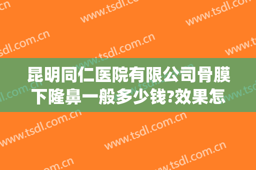 昆明同仁医院有限公司骨膜下隆鼻一般多少钱?效果怎么样?(昆明医院哪家隆鼻好)