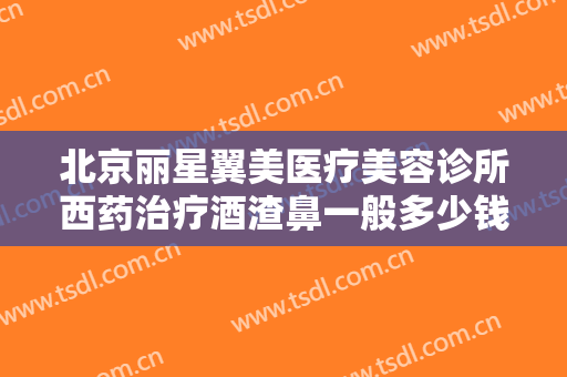 北京丽星翼美医疗美容诊所西药治疗酒渣鼻一般多少钱?可靠吗?