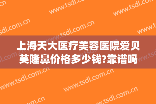 上海天大医疗美容医院爱贝芙隆鼻价格多少钱?靠谱吗?(爱贝芙隆鼻效果图片)