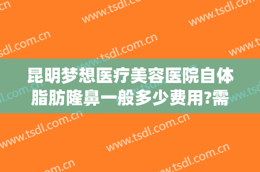 昆明梦想医疗美容医院自体脂肪隆鼻一般多少费用?需要多久恢复?(昆明梦想整形医院电话号码查询)