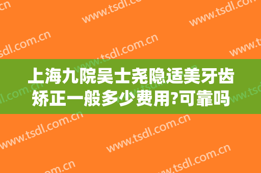 上海九院吴士尧隐适美牙齿矫正一般多少费用?可靠吗?(隐适美上海九院多少钱)