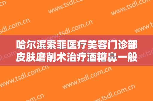 哈尔滨索菲医疗美容门诊部皮肤磨削术治疗酒糟鼻一般多少钱?怎么样?
