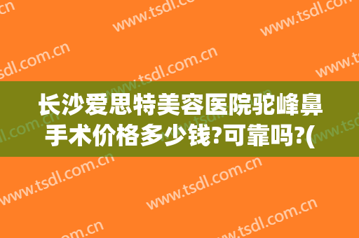 长沙爱思特美容医院驼峰鼻手术价格多少钱?可靠吗?(长沙整鼻子多少钱爱思特)