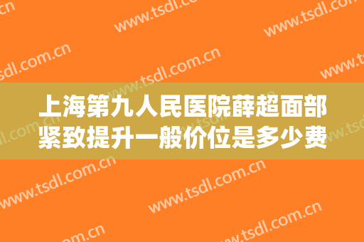 上海第九人民医院薛超面部紧致提升一般价位是多少费用?靠谱吗?(上海第九人民医院面部提升价格)