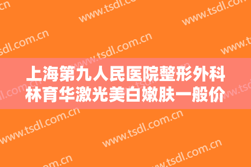 上海第九人民医院整形外科林育华激光美白嫩肤一般价位是多少?可靠吗?