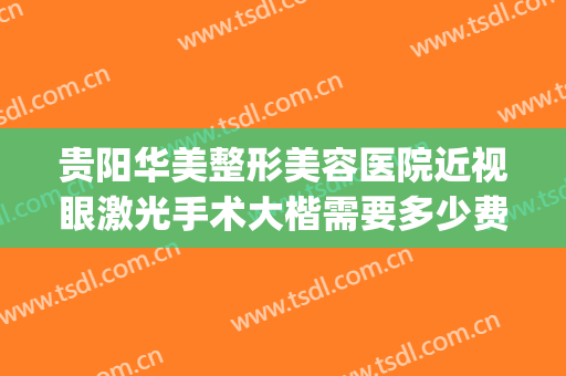 贵阳华美整形美容医院近视眼激光手术大楷需要多少费用?怎么样?(贵阳近视手术大概多少费用)