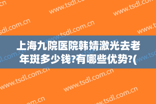 上海九院医院韩婧激光去老年斑多少钱?有哪些优势?(上海九院做激光祛斑多少钱)