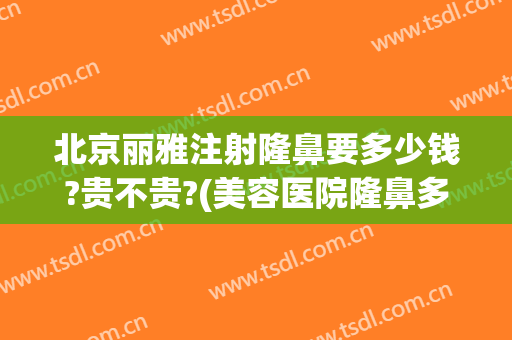 北京丽雅注射隆鼻要多少钱?贵不贵?(美容医院隆鼻多少钱)