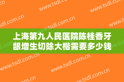 上海第九人民医院陈桂香牙龈增生切除大楷需要多少钱?靠谱吗?