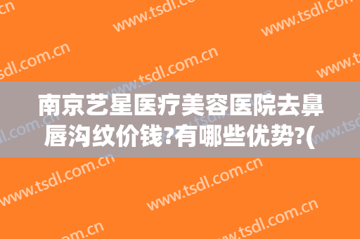 南京艺星医疗美容医院去鼻唇沟纹价钱?有哪些优势?(南京艺星整容医院)