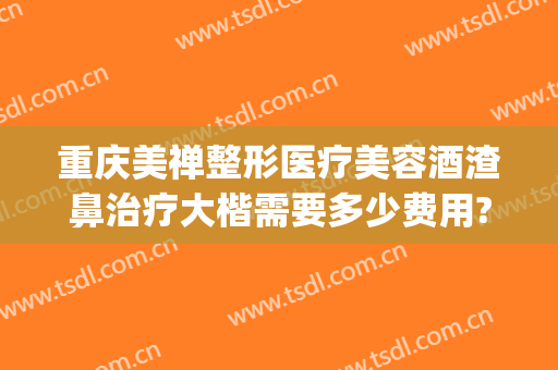 重庆美禅整形医疗美容酒渣鼻治疗大楷需要多少费用?贵不贵?(重庆治疗酒糟鼻最好的医院)