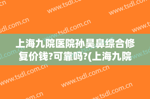上海九院医院孙昊鼻综合修复价钱?可靠吗?(上海九院谁做鼻修复好)
