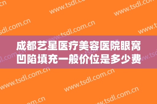成都艺星医疗美容医院眼窝凹陷填充一般价位是多少费用?怎么样?(填充眼窝凹陷手术多少钱)