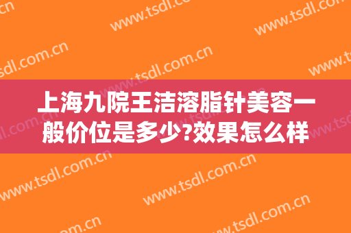 上海九院王洁溶脂针美容一般价位是多少?效果怎么样?(上海九院溶脂针价格)
