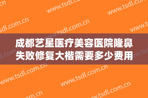 成都艺星医疗美容医院隆鼻失败修复大楷需要多少费用?靠谱吗?(成都艺星做鼻子怎么样)