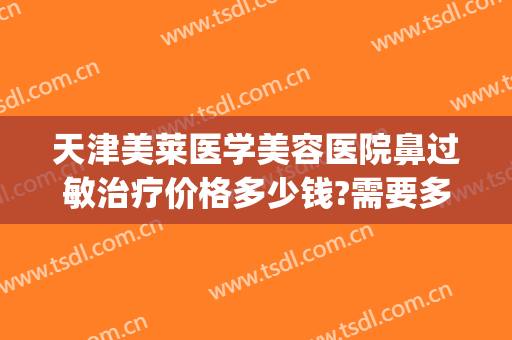 天津美莱医学美容医院鼻过敏治疗价格多少钱?需要多久恢复?(美莱鼻整形手术多少钱)