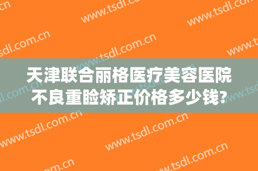 天津联合丽格医疗美容医院不良重睑矫正价格多少钱?需要多久恢复?(北京联合丽格修复双眼皮价格)