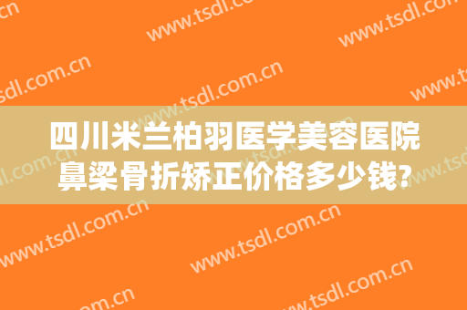 四川米兰柏羽医学美容医院鼻梁骨折矫正价格多少钱?怎么样?(成都米兰柏羽整形医院怎么样?)