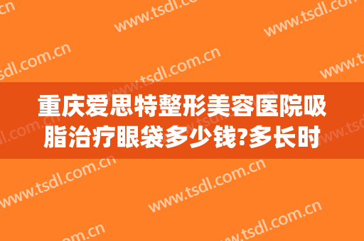 重庆爱思特整形美容医院吸脂治疗眼袋多少钱?多长时间恢复?(重庆激光去眼袋)