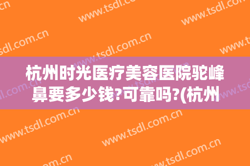 杭州时光医疗美容医院驼峰鼻要多少钱?可靠吗?(杭州时光隆鼻)