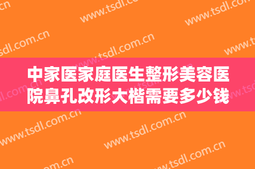 中家医家庭医生整形美容医院鼻孔改形大楷需要多少钱?效果怎么样?(正规医院鼻子整形)