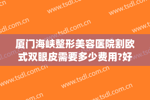 厦门海峡整形美容医院割欧式双眼皮需要多少费用?好不好?(厦门海峡整形美容医院优惠)