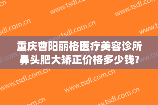 重庆曹阳丽格医疗美容诊所鼻头肥大矫正价格多少钱?贵不贵?(重庆双眼皮曹阳)