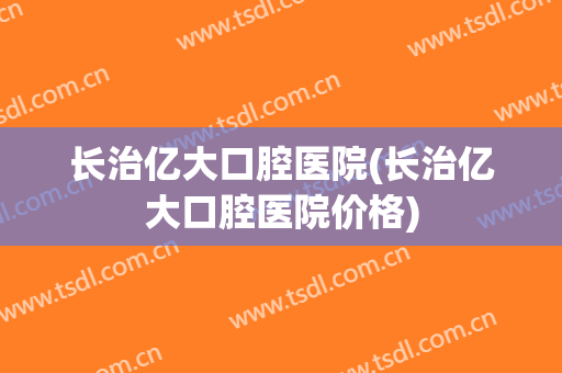 长治亿大口腔医院(长治亿大口腔医院价格)