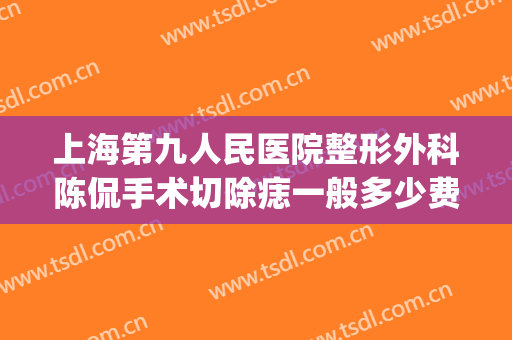 上海第九人民医院整形外科陈侃手术切除痣一般多少费用?靠谱吗?(上海九院除痣手术水平)