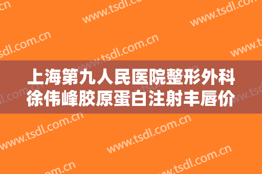 上海第九人民医院整形外科徐伟峰胶原蛋白注射丰唇价格表!可靠吗?