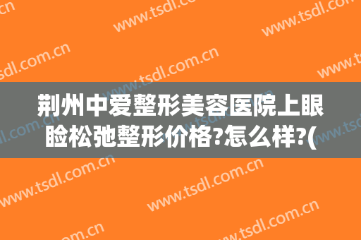 荆州中爱整形美容医院上眼睑松弛整形价格?怎么样?(荆州整形去眼袋医院)